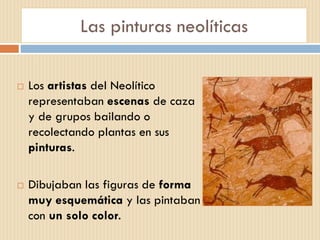 Las pinturas neolíticas
 Los artistas del Neolítico
representaban escenas de caza
y de grupos bailando o
recolectando plantas en sus
pinturas.
 Dibujaban las figuras de forma
muy esquemática y las pintaban
con un solo color.
 