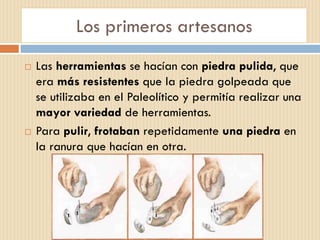 Los primeros artesanos
 Las herramientas se hacían con piedra pulida, que
era más resistentes que la piedra golpeada que
se utilizaba en el Paleolítico y permitía realizar una
mayor variedad de herramientas.
 Para pulir, frotaban repetidamente una piedra en
la ranura que hacían en otra.
 