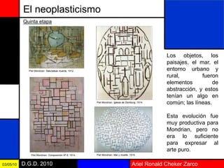 Ariel Ronald Cheker ZarcoD.G.D. 201003/05/10
El neoplasticismo
Los objetos, los
paisajes, el mar, el
entorno urbano y
rural, fueron
elementos de
abstracción, y estos
tenían un algo en
común; las líneas.
Esta evolución fue
muy productiva para
Mondrian, pero no
era lo suficiente
para expresar al
arte puro.
Quinta etapa
Piet Mondrian: Naturaleza muerta, 1912.
Piet Mondrian: Iglesia de Domburg, 1914.
Piet Mondrian: Composición Nº 6, 1914. Piet Mondrian: Mar y muelle, 1915.
 