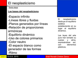Ariel Ronald Cheker ZarcoD.G.D. 201003/05/10
El neoplasticismo
Sexta etapa
Las bases del neoplasticismo
-Espacio infinito
-Líneas libres y fluidas
-Planos generados por líneas
-Relación de proporciones
armónicas
-Equilibrio dinámico
-Uso de colores primarios
-Color neutro
-El espacio blanco como
generador de las formas
-Ritmo
El neoplasticismo
destruye el equilibrio
estático
estableciendo en su
lugar el equilibrio
dinámico.
Las leyes del arte
puro han tomado su
cuerpo y alma,
expresándose así,
con elementos
plásticos.
 