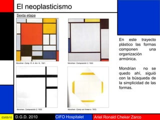 CIFO Hospitalet Ariel Ronald Cheker ZarcoD.G.D. 201003/05/10
El neoplasticismo
En este trayecto
plástico las formas
componen una
organización
armónica.
Mondrian no se
quedo ahí, siguió
con la búsqueda de
la simplicidad de las
formas.
Sexta etapa
Mondrian: Comp. R. A. Am. N., 1921. Mondrian: Composición 2, 1922.
Mondrian: Composición 2, 1922. Mondrian: Comp con líneas a. 1933.
 