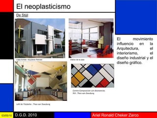 Ariel Ronald Cheker ZarcoD.G.D. 201003/05/10
El neoplasticismo
El movimiento
influencio en la
Arquitectura, el
interiorismo, el
diseño industrial y el
diseño gráfico.
De Stijil
Casa Schder: Arquietcto Rielveld Interior de la casa
café de l’Aubette : Theo van Doesburg
Contra-Composición con disonancias
XVI:. Theo van Doesburg
 