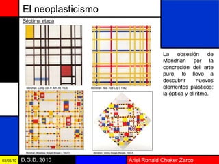 Ariel Ronald Cheker ZarcoD.G.D. 201003/05/10
El neoplasticismo
La obsesión de
Mondrian por la
concreción del arte
puro, lo llevo a
descubrir nuevos
elementos plásticos:
la óptica y el ritmo.
Séptima etapa
Mondrian: Comp con R. Am. Az, 1939. Mondrian: New York City I, 1942.
Mondrian: Broadway Boogie Woogie I, 1942-3. Mondrian: Victory Boogie Woogie, 1943-4.
 