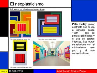 Ariel Ronald Cheker ZarcoD.G.D. 201003/05/10
El neoplasticismo
Peter Halley, pintor
abstracto que se dio
a conocer desde
1980, con su
pintura geométrica y
el uso de colores
intensos. Sus obras
se relaciona con el
minimalismo, neo-
geo y el neo
conceptualismo.
Influencia en el arte contemporáneo
Peter Halley: Habitación del pánico. 2002 Peter Halley: Armario espacio. 2008
Peter Halley: Prisión horizontal, cárcel. 2007
 