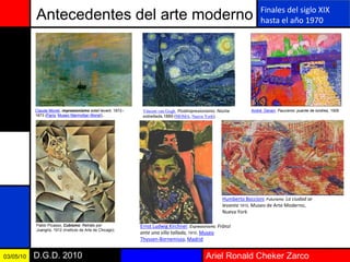 Ariel Ronald Cheker ZarcoD.G.D. 201003/05/10
Antecedentes del arte moderno
Claude Monet, impresionismo soleil levant, 1872–
1873 (París, Museo Marmottan Monet)..
Vincent van Gogh, Postimpresionismo: Noche
estrellada,1889 (MOMA, Nueva York).
André Derain, Fauvismo: puente de londres, 1906
Pablo Picasso, Cubismo: Retrato por
Juangris, 1912 (Instituto de Arte de Chicago).
Finales del siglo XIX
hasta el año 1970
Ernst Ludwig Kirchner, Expresionismo: Fränzi
ante una silla tallada, 1910, Museo
Thyssen-Bornemisza, Madrid
Humberto Boccioni, Futurismo: La ciudad se
levanta 1910, Museo de Arte Moderno,
Nueva York
 