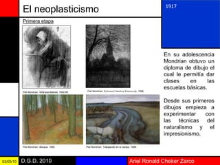 Ariel Ronald Cheker ZarcoD.G.D. 201003/05/10
El neoplasticismo
En su adolescencia
Mondrian obtuvo un
diploma de dibujo el
cual le permitía dar
clases en las
escuelas básicas.
Desde sus primeros
dibujos empieza a
experimentar con
las técnicas del
naturalismo y el
impresionismo.
1917
Primera etapa
Piet Mondrian: Niña escribiendo, 1892-95. Piet Mondrian: Reformed Church at Winterswijk, 1898.
Piet Mondrian: Bosque, 1890. Piet Mondrian: Trabajando en el campo, 1898.
 