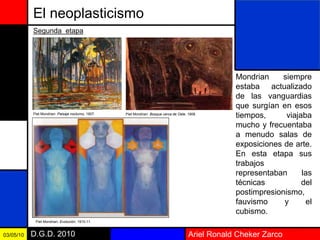 Ariel Ronald Cheker ZarcoD.G.D. 201003/05/10
El neoplasticismo
Mondrian siempre
estaba actualizado
de las vanguardias
que surgían en esos
tiempos, viajaba
mucho y frecuentaba
a menudo salas de
exposiciones de arte.
En esta etapa sus
trabajos
representaban las
técnicas del
postimpresionismo,
fauvismo y el
cubismo.
Segunda etapa
Piet Mondrian: Paisaje nocturno, 1907. Piet Mondrian: Bosque cerca de Oele, 1908.
Piet Mondrian: Evolución, 1910-11.
 