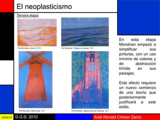Ariel Ronald Cheker ZarcoD.G.D. 201003/05/10
El neoplasticismo
En esta etapa
Mondrian empezó a
simplificar sus
pinturas, con un uso
mínimo de colores y
de abstracción
tímida en sus
paisajes.
Este efecto requiere
un nuevo comienzo
de una teoría que
posteriormente
justificará a este
estilo.
Tercera etapa
Piet Mondrian: Duna VI, 1911. Piet Mondrian: Paisaje con dunasI, 1911.
Piet Mondrian: Molino rojo, 1911. Piet Mondrian: Iglesia cerca de domburg, 1911.
 