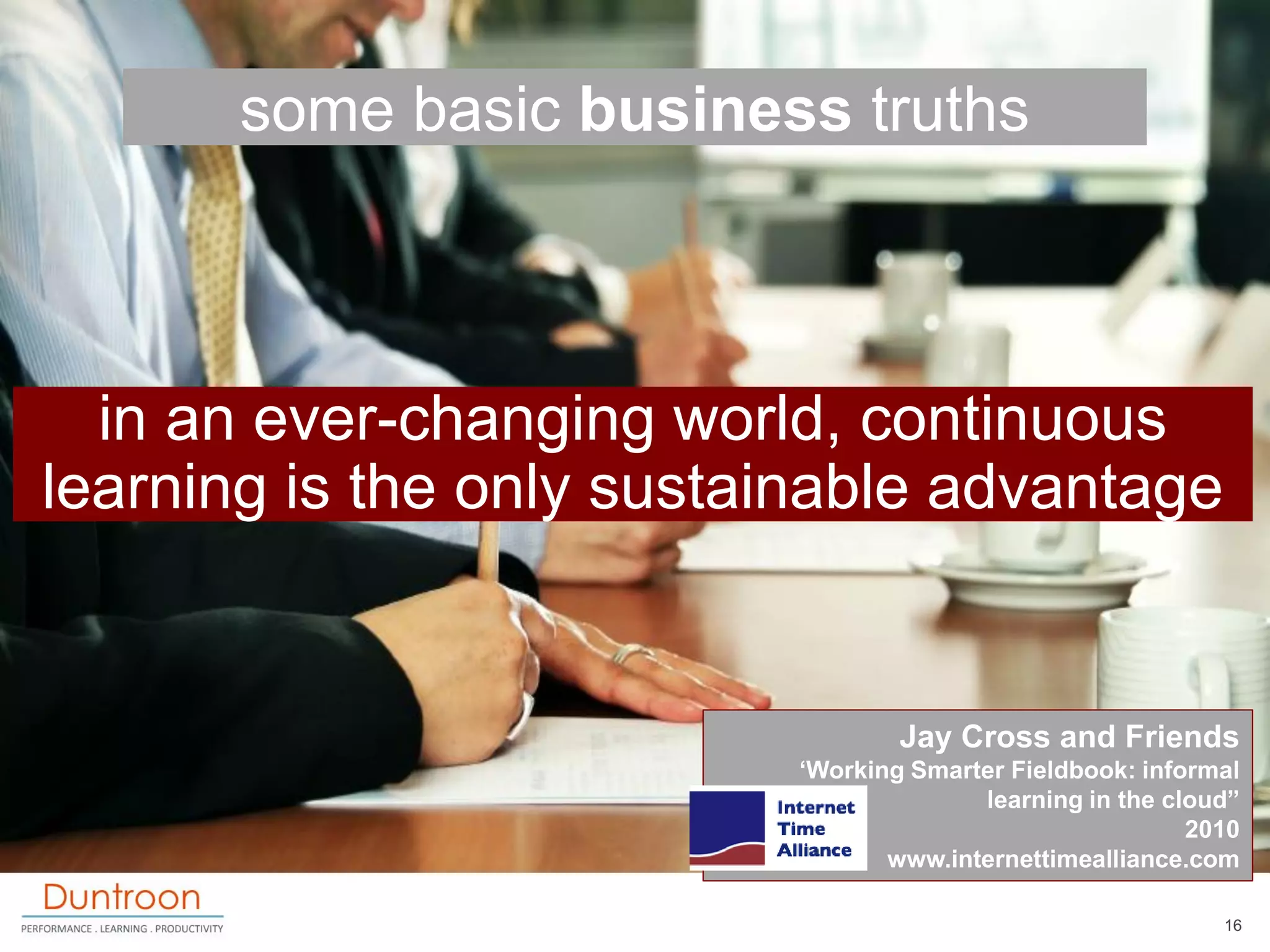 some basic business truths



  in an ever-changing world, continuous
learning is the only sustainable advantage


                                  Jay Cross and Friends
                          „Working Smarter Fieldbook: informal
                                        learning in the cloud”
                                                          2010
                                 www.internettimealliance.com

                                                            16
 