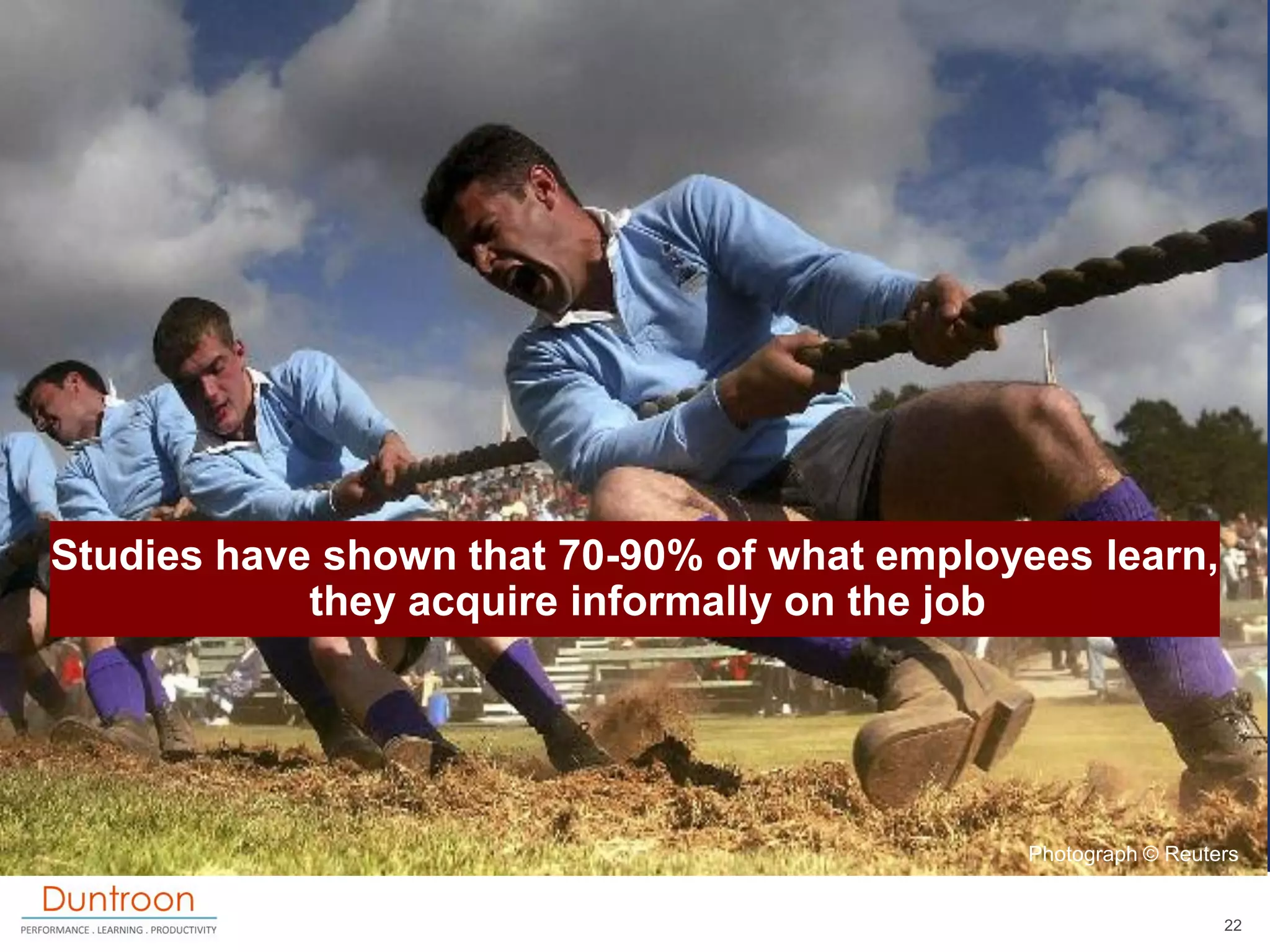 Studies have shown that 70-90% of what employees learn,
            they acquire informally on the job




                                              Photograph © Reuters


                                                                22
 