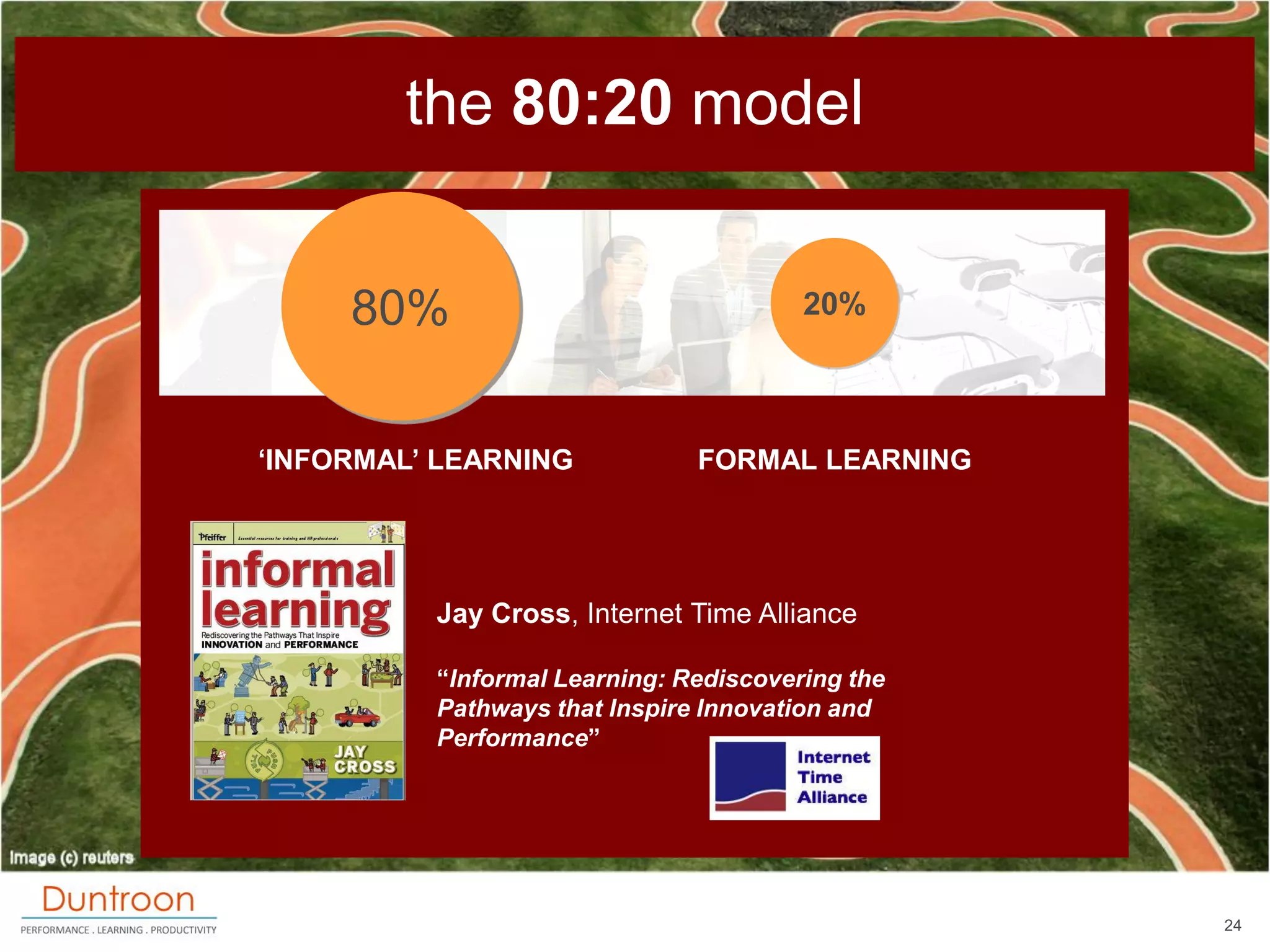the 80:20 model


     80%                                20%



„INFORMAL‟ LEARNING            FORMAL LEARNING




          Jay Cross, Internet Time Alliance

          “Informal Learning: Rediscovering the
          Pathways that Inspire Innovation and
          Performance”




                                                  24
 