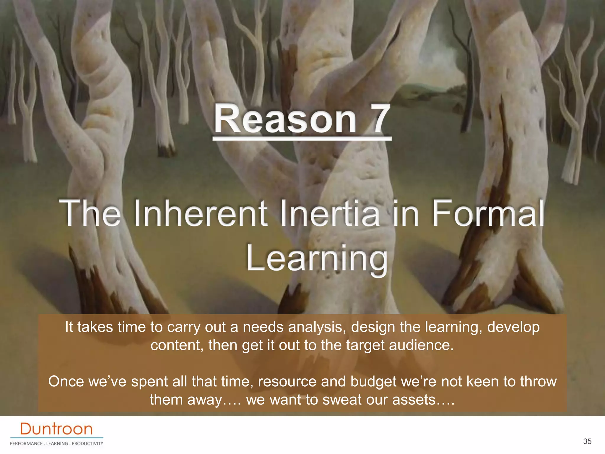 It takes time to carry out a needs analysis, design the learning, develop
                content, then get it out to the target audience.

Once we‟ve spent all that time, resource and budget we‟re not keen to throw
             them away…. we want to sweat our assets….

                                                                              35
 