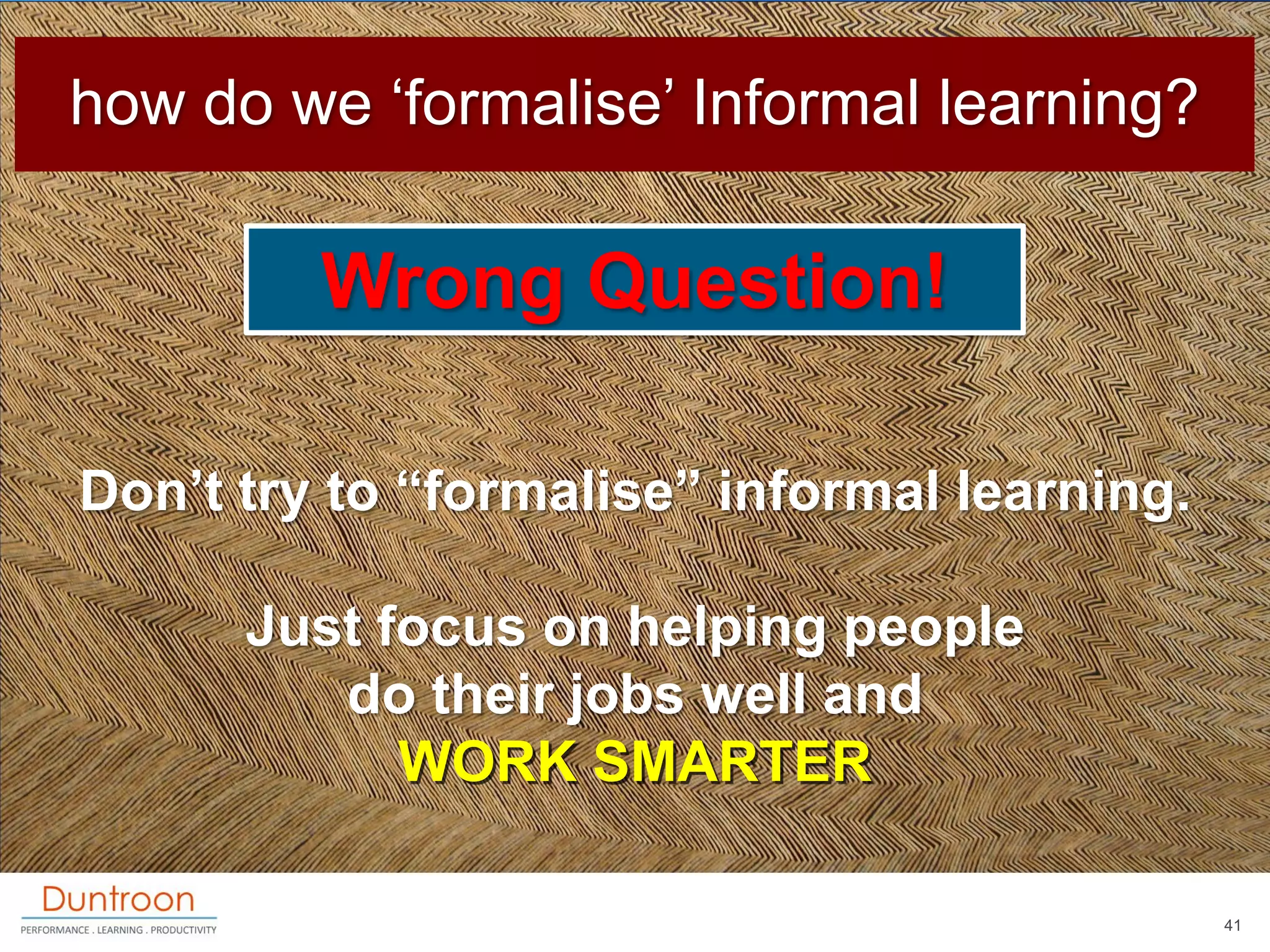 how do we „formalise‟ Informal learning?

         Wrong Question!

Don‟t try to “formalise” informal learning.

      Just focus on helping people
         do their jobs well and
            WORK SMARTER

                                              41
 