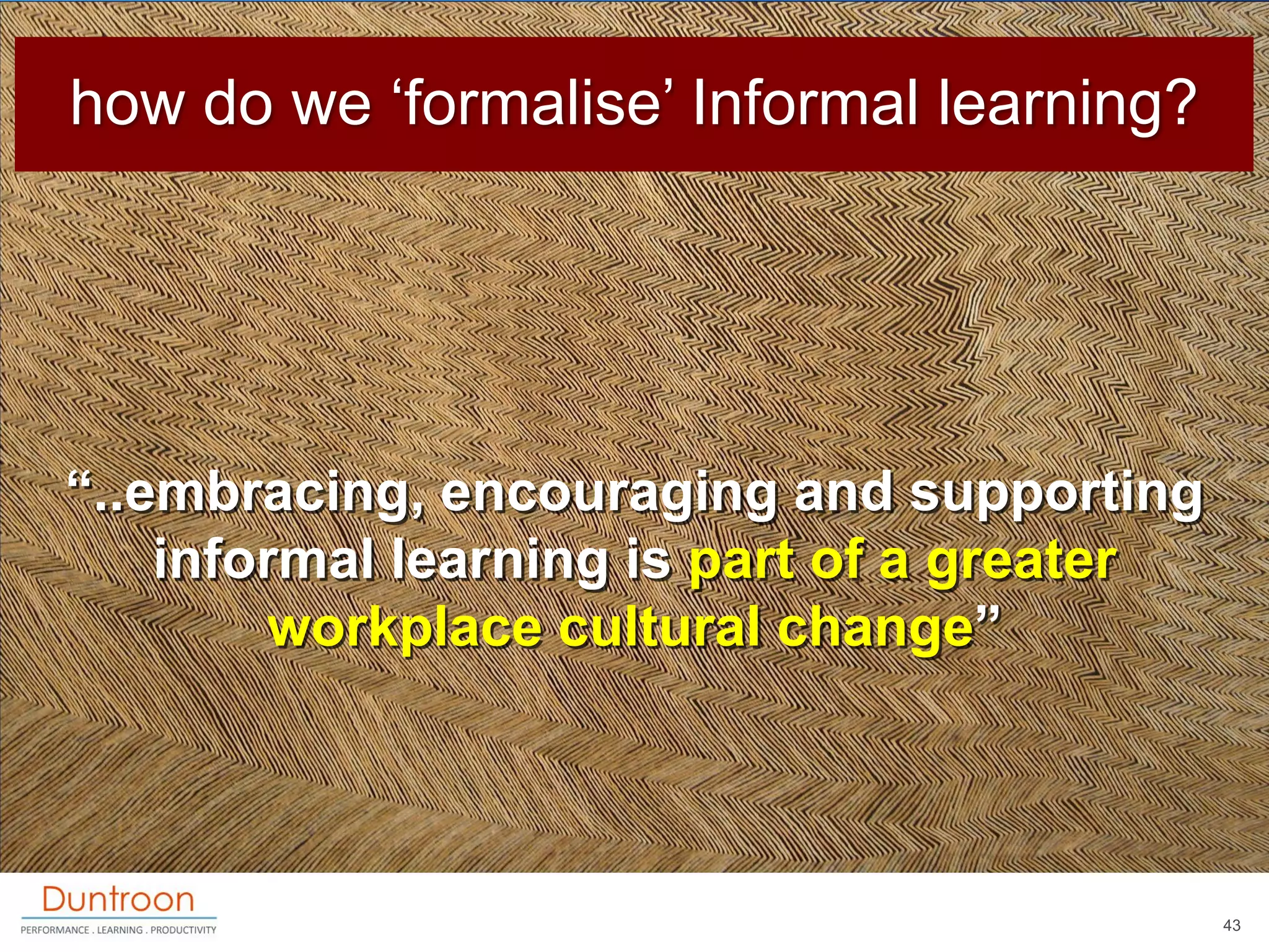 how do we „formalise‟ Informal learning?




“..embracing, encouraging and supporting
    informal learning is part of a greater
        workplace cultural change”




                                             43
 