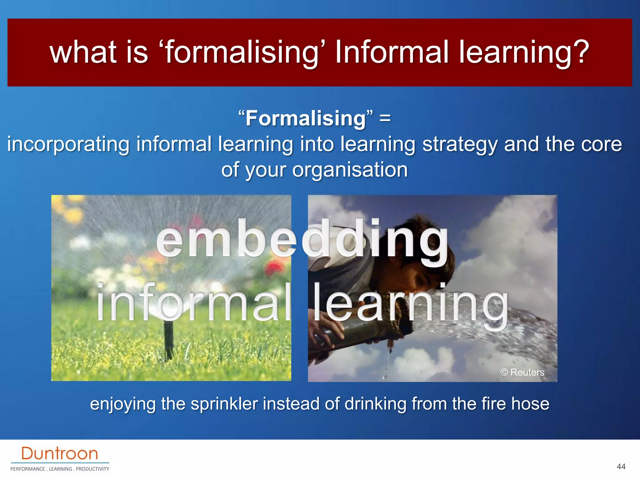 what is „formalising‟ Informal learning?
                          “Formalising” =
incorporating informal learning into learning strategy and the core
                        of your organisation




                                                               © Reuters


         enjoying the sprinkler instead of drinking from the fire hose


                                                                           44
 