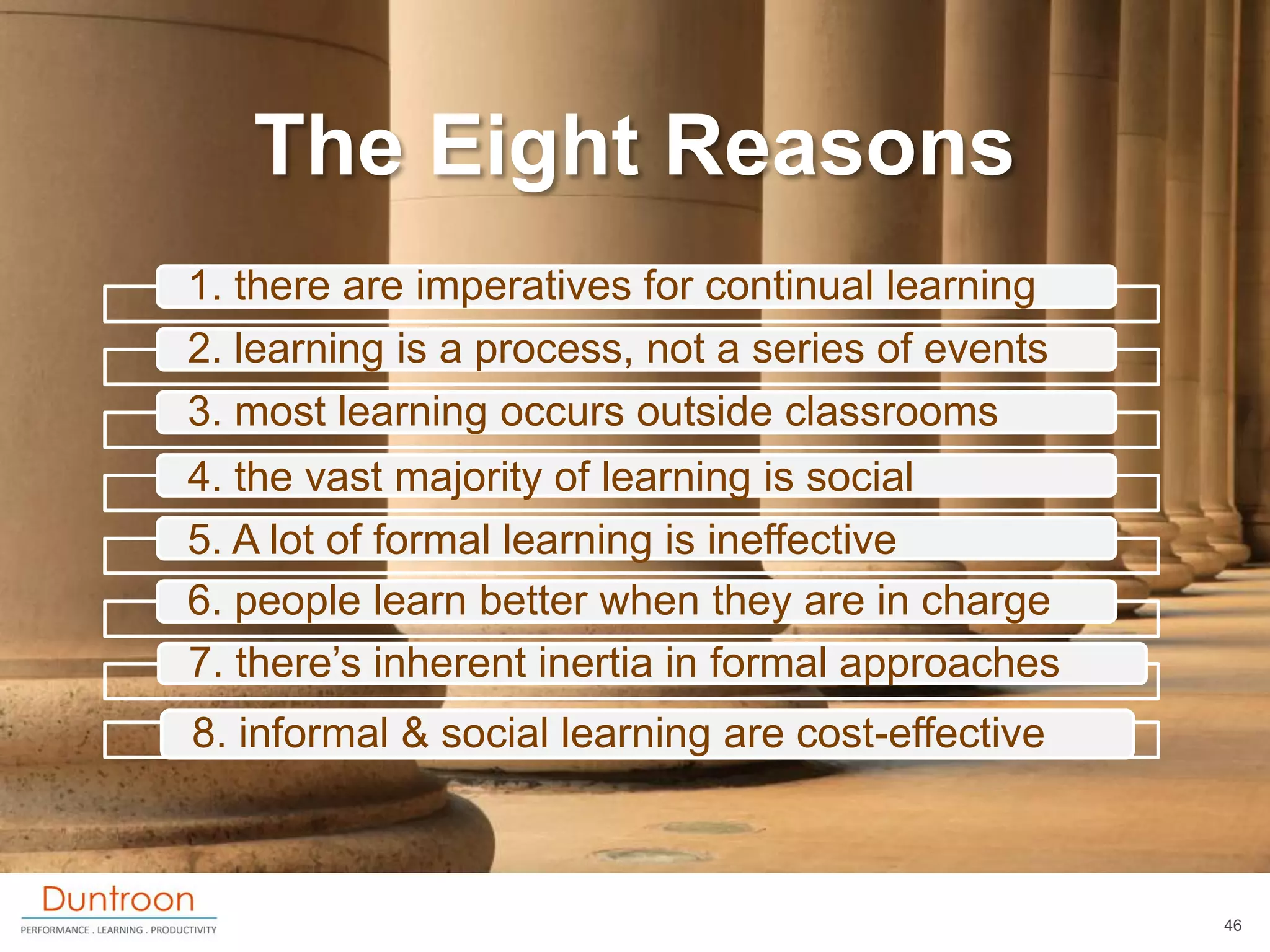 The Eight Reasons
1. there are imperatives for continual learning
2. learning is a process, not a series of events
3. most learning occurs outside classrooms
4. the vast majority of learning is social
5. A lot of formal learning is ineffective
6. people learn better when they are in charge
7. there‟s inherent inertia in formal approaches
8. informal & social learning are cost-effective



                                                   46
 