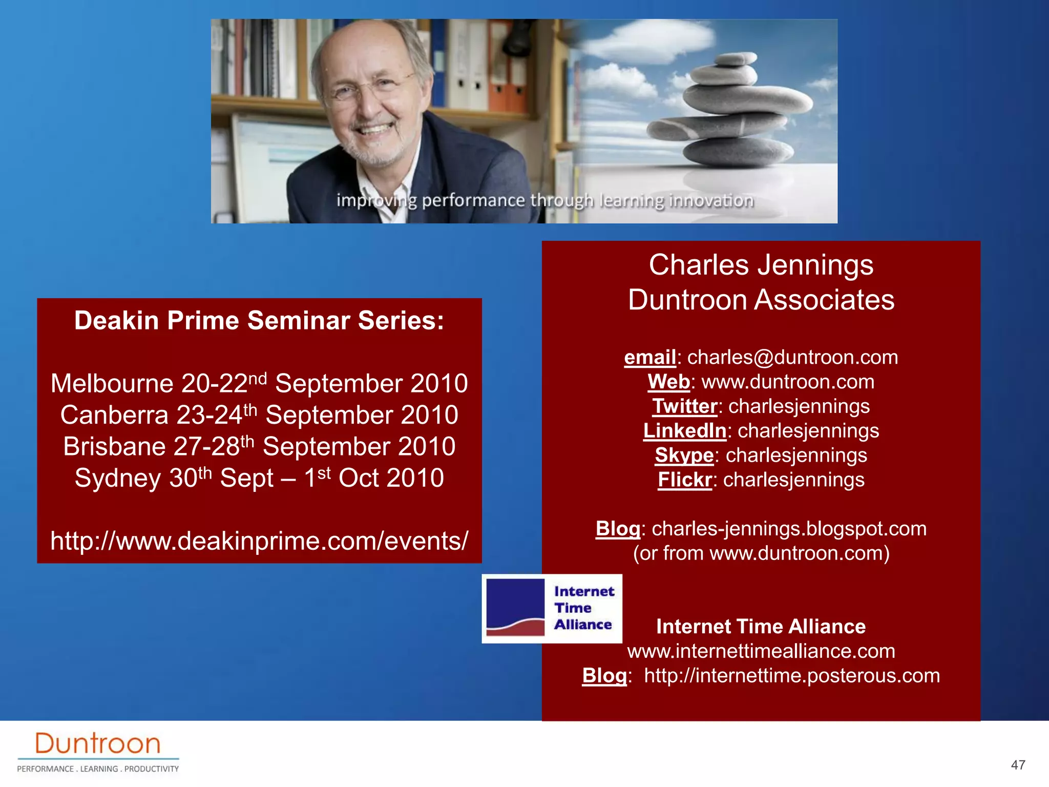 Charles Jennings
                                         Duntroon Associates
 Deakin Prime Seminar Series:
                                         email: charles@duntroon.com
Melbourne 20-22nd  September 2010          Web: www.duntroon.com
                                           Twitter: charlesjennings
Canberra 23-24th September 2010
                                          LinkedIn: charlesjennings
 Brisbane 27-28th September 2010           Skype: charlesjennings
  Sydney 30th Sept – 1st Oct 2010           Flickr: charlesjennings

                                      Blog: charles-jennings.blogspot.com
http://www.deakinprime.com/events/       (or from www.duntroon.com)


                                            Internet Time Alliance
                                         www.internettimealliance.com
                                     Blog: http://internettime.posterous.com



                                                                               47
 