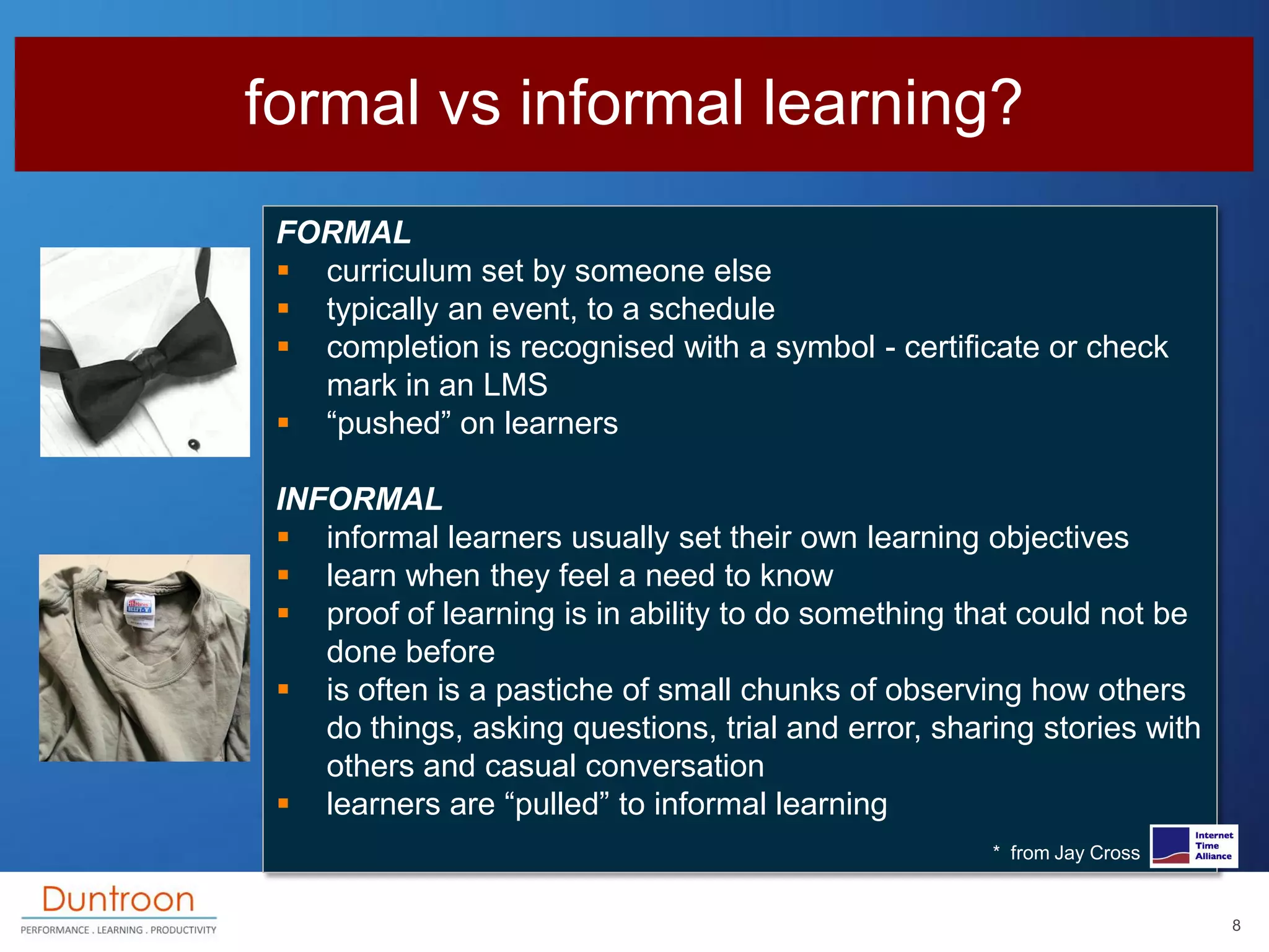 formal vs informal learning?
 FORMAL
  curriculum set by someone else
  typically an event, to a schedule
  completion is recognised with a symbol - certificate or check
   mark in an LMS
  “pushed” on learners

 INFORMAL
  informal learners usually set their own learning objectives
  learn when they feel a need to know
  proof of learning is in ability to do something that could not be
    done before
  is often is a pastiche of small chunks of observing how others
    do things, asking questions, trial and error, sharing stories with
    others and casual conversation
  learners are “pulled” to informal learning
                                                      * from Jay Cross


                                                                         8
 