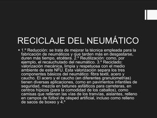 RECICLAJE DEL NEUMÁTICO
 1.º Reducción: se trata de mejorar la técnica empleada para la
fabricación de neumáticos y que tarden más en desgastarse,
duren más tiempo, etcétera. 2.º Reutilización: como, por
ejemplo, el recauchutado del neumático. 3.º Reciclado:
valorización mecánica, limpia y respetuosa con el medio
ambiente de este NFU. Esta valorización separa los tres
componentes básicos del neumático: fibra textil, acero y
caucho. El acero y el caucho (en diferentes granulometrías)
tienen diversas aplicaciones, como en pavimentos infantiles de
seguridad, mezcla en betunes asfálticos para carreteras, en
centros hípicos (para la comodidad de los caballos), como
camisas que rellenan las vías de los tranvías, aislantes, relleno
en campos de fútbol de césped artificial, incluso como relleno
de sacos de boxeo y 4.º
 