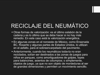 RECICLAJE DEL NEUMÁTICO
 Otras formas de valorización: es el último eslabón de la
cadena y es lo último que se debe hacer si no hay más
remedio. En este caso está la valorización energética.
 En algunas zonas en el noroeste de México, como Ensenada
BC, Rosarito y algunas partes de Estados Unidos, lo utilizan
en el asfalto, para el sobreencarpetado del pavimento.
 Anteriormente, cuando los neumáticos todavía no eran
reciclados, solían ser destinados a las zonas de juegos para
niños en parques, como amortiguadores de golpes, topes
para balancines, asientos de columpios; o simplemente,
objetos de juego, ya que no son objeto de mordeduras al ser
de grandes dimensiones y permiten un movimiento sencillo.
 