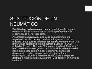 SUSTITUCIÓN DE UN
NEUMÁTICO
 También han de tenerse en cuenta los códigos de carga y
velocidad. Estos pueden ser de un código superior a la
recomendada por el fabricante.
 Al cambiar los neumáticos no debe comprometerse la
seguridad por ahorrar algo de dinero. Legalmente, en la
mayoría de los países el dibujo del neumático debe tener una
profundidad superior a 1,6 mm (Unión Europea) o 2/32
pulgadas (Estados Unidos). Con profundidades inferiores a 3
mm, conforme disminuye esa profundidad, la adherencia del
neumático sobre suelo mojado disminuye, siendo esa
disminución mucho más acusada al bajar de 2 mm,
disminuyendo significativamente la velocidad a la que se
alcanza el hidroplaneo (aquaplaning) y la tracción en nieve es
casi nula.
 