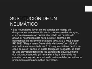 SUSTITUCIÓN DE UN
NEUMÁTICO
 Los neumáticos llevan en los canales un testigo de
desgaste, es una elevación dentro de los canales de agua,
cuando esa elevación queda al nivel de los canales de
apoyo el neumático está para sustituir, además, los
neumáticos de invierno (señalados M+S, MS o M&S según
RD 2822 "Reglamento General de Vehículos", en USA el
marcado es una montaña de 3 picos que contiene dentro un
copo de nieve) tienen un doble testigo de desgaste, se trata
de una elevación dentro de los canales de agua que tiene
dos alturas, cuando la primera altura llega al nivel de los
canales de apoyo el neumático de invierno debe ser utilizado
únicamente como neumático de verano.
 