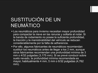 SUSTITUCIÓN DE UN
NEUMÁTICO
 Los neumáticos para invierno necesitan mayor profundidad
para compactar la nieve en las ranuras y soltarla al rodar. Si
la banda de rodamiento no posee la suficiente profundidad,
la tracción y la maniobrabilidad del vehículo se reducen
considerablemente por la falta de adherencia.
 Por ello, algunos fabricantes de neumáticos recomiendan
sustituir los neumáticos antes de llegar a los 2 mm, aunque
otros fabricantes recomiendan una profundidad mínima de 3
mm o 4/32 pulgadas (3,175 mm). Si se prevé conducir sobre
suelo nevado, la profundidad mínima recomendada es
mayor, habitualmente 4 mm, 5 mm o 6/32 pulgadas (4,762
mm).
 