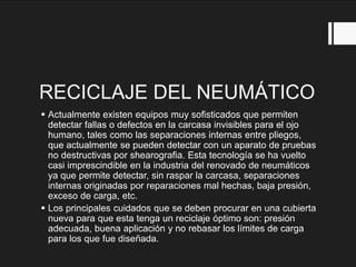 RECICLAJE DEL NEUMÁTICO
 Actualmente existen equipos muy sofisticados que permiten
detectar fallas o defectos en la carcasa invisibles para el ojo
humano, tales como las separaciones internas entre pliegos,
que actualmente se pueden detectar con un aparato de pruebas
no destructivas por shearografia. Esta tecnología se ha vuelto
casi imprescindible en la industria del renovado de neumáticos
ya que permite detectar, sin raspar la carcasa, separaciones
internas originadas por reparaciones mal hechas, baja presión,
exceso de carga, etc.
 Los principales cuidados que se deben procurar en una cubierta
nueva para que esta tenga un reciclaje óptimo son: presión
adecuada, buena aplicación y no rebasar los límites de carga
para los que fue diseñada.
 