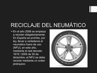 RECICLAJE DEL NEUMÁTICO
 En el año 2006 se empieza
a reciclar obligatoriamente.
En España se prohíbe, por
ley, llevar a vertederos el
neumático fuera de uso
(NFU), en este año,
mediante el real decreto
1619 / 2005 de 30 de
diciembre, el NFU se debe
reciclar mediante un orden
jerárquico:
 