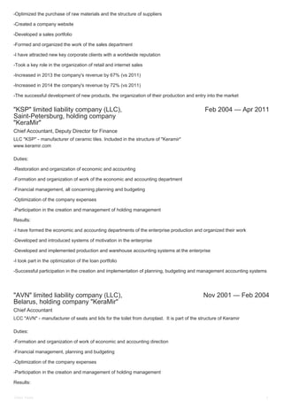 "KSP" limited liability company (LLC),
Saint-Petersburg, holding company
"KeraMir"
Feb 2004 — Apr 2011
"AVN" limited liability company (LLC),
Belarus, holding company "KeraMir"
Nov 2001 — Feb 2004
-Optimized the purchase of raw materials and the structure of suppliers
-Created a company website
-Developed a sales portfolio
-Formed and organized the work of the sales department
-I have attracted new key corporate clients with a worldwide reputation
-Took a key role in the organization of retail and internet sales
-Increased in 2013 the company's revenue by 67% (vs 2011)
-Increased in 2014 the company's revenue by 72% (vs 2011)
-The successful development of new products, the organization of their production and entry into the market
Chief Accountant, Deputy Director for Finance
LLC "KSP" - manufacturer of ceramic tiles. Included in the structure of "Keramir"
www.keramir.com
Duties:
-Restoration and organization of economic and accounting
-Formation and organization of work of the economic and accounting department
-Financial management, all concerning planning and budgeting
-Optimization of the company expenses
-Participation in the creation and management of holding management
Results:
-I have formed the economic and accounting departments of the enterprise production and organized their work
-Developed and introduced systems of motivation in the enterprise
-Developed and implemented production and warehouse accounting systems at the enterprise
-I took part in the optimization of the loan portfolio
-Successful participation in the creation and implementation of planning, budgeting and management accounting systems
Chief Accountant
LCC "AVN" - manufacturer of seats and lids for the toilet from duroplast. It is part of the structure of Keramir
Duties:
-Formation and organization of work of economic and accounting direction
-Financial management, planning and budgeting
-Optimization of the company expenses
-Participation in the creation and management of holding management
Results:
Elnev Victor 2
 
