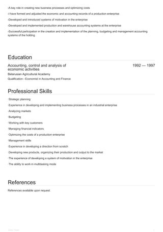 Accounting, control and analysis of
economic activities
1992 — 1997
-A key role in creating new business processes and optimizing costs
-I have formed and adjusted the economic and accounting records of a production enterprise
-Developed and introduced systems of motivation in the enterprise
-Developed and implemented production and warehouse accounting systems at the enterprise
-Successful participation in the creation and implementation of the planning, budgeting and management accounting
systems of the holding
Education
Belarusian Agricultural Academy
Qualification - Economist in Accounting and Finance
Professional Skills
·Strategic planning
·Experience in developing and implementing business processes in an industrial enterprise
·Analyzing markets
·Budgeting
·Working with key customers
·Managing financial indicators
·Optimizing the costs of a production enterprise
·Management skills
·Experience in developing a direction from scratch
·Developing new products, organizing their production and output to the market
·The experience of developing a system of motivation in the enterprise
·The ability to work in multitasking mode
References
References available upon request.
Elnev Victor 3
 