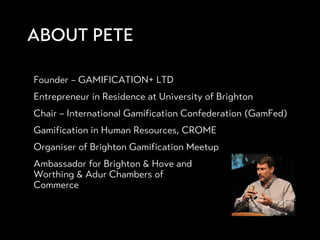 ABOUT PETE
 Founder – GAMIFICATION+ LTD
 Entrepreneur in Residence at University of Brighton
 Chair – International Gamification Confederation (GamFed)
 Gamification in Human Resources, CROME
 Organiser of Brighton Gamification Meetup
 Ambassador for Brighton & Hove and
Worthing & Adur Chambers of
Commerce
 