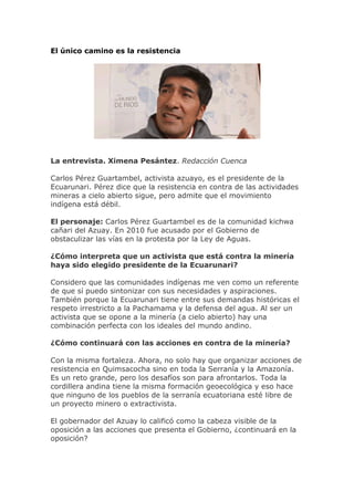 El único camino es la resistencia
La entrevista. Ximena Pesántez. Redacción Cuenca
Carlos Pérez Guartambel, activista azuayo, es el presidente de la
Ecuarunari. Pérez dice que la resistencia en contra de las actividades
mineras a cielo abierto sigue, pero admite que el movimiento
indígena está débil.
El personaje: Carlos Pérez Guartambel es de la comunidad kichwa
cañari del Azuay. En 2010 fue acusado por el Gobierno de
obstaculizar las vías en la protesta por la Ley de Aguas.
¿Cómo interpreta que un activista que está contra la minería
haya sido elegido presidente de la Ecuarunari?
Considero que las comunidades indígenas me ven como un referente
de que sí puedo sintonizar con sus necesidades y aspiraciones.
También porque la Ecuarunari tiene entre sus demandas históricas el
respeto irrestricto a la Pachamama y la defensa del agua. Al ser un
activista que se opone a la minería (a cielo abierto) hay una
combinación perfecta con los ideales del mundo andino.
¿Cómo continuará con las acciones en contra de la minería?
Con la misma fortaleza. Ahora, no solo hay que organizar acciones de
resistencia en Quimsacocha sino en toda la Serranía y la Amazonía.
Es un reto grande, pero los desafíos son para afrontarlos. Toda la
cordillera andina tiene la misma formación geoecológica y eso hace
que ninguno de los pueblos de la serranía ecuatoriana esté libre de
un proyecto minero o extractivista.
El gobernador del Azuay lo calificó como la cabeza visible de la
oposición a las acciones que presenta el Gobierno, ¿continuará en la
oposición?
 