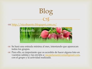 
 http://nicohuerto.blogspot.com.es/
 Se hará una entrada mínima al mes, intentando que aparezcan
todos los grupos.
 Para ello, es importante que os acordéis de hacer alguna foto en
vuestras salidas y las enviéis a: nicopekesantovenia@gmail.com,
con el grupo y la actividad realizada.
Blog
 