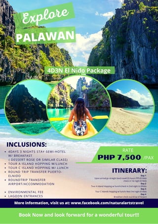 PALAWAN
PHP 7,500
Book Now and look forward for a wonderful tour!!!
4D3N El Nido Package
INCLUSIONS:
4DAYS 3 NIGHTS STAY SEMI-HOTEL
W/ BREAKFAST
TOUR A ISLAND HOPPING W/LUNCH
TOUR C ISLAND HOPPING W/ LUNCH
ROUND TRIP TRANSFER PUERTO-
ELNIDO
ROUNDTRIP TRANSFER
AIRPORT/ACCOMMODATION
ENVIRONMENTAL FEE
LAGOON ENTRANCES
( DESSERT ROSE OR SIMILAR CLASS)
RATE
/PAX
Explore
ITINERARY:
Day 1
Upon arrival go straight land travel (5) hours PPS-El Nido
check in 1st night El Nido
Day 2
Tour A Island Hopping w/ lunch/check in 2nd night in ElNido
Day 3
Tour C Islands Hopping w/ lunch/ Rest 3rd night El Nido
Day 4
Breakfast check out/drop of Airport
More information, visit us at: www.facebook.com/naturalartstravel
 