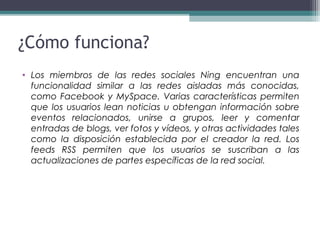 • Los miembros de las redes sociales Ning encuentran una
funcionalidad similar a las redes aisladas más conocidas,
como Facebook y MySpace. Varias características permiten
que los usuarios lean noticias u obtengan información sobre
eventos relacionados, unirse a grupos, leer y comentar
entradas de blogs, ver fotos y vídeos, y otras actividades tales
como la disposición establecida por el creador la red. Los
feeds RSS permiten que los usuarios se suscriban a las
actualizaciones de partes específicas de la red social.
¿Cómo funciona?
 