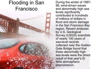 Flooding in San
Francisco
During the winter of 1997-
98, wind-driven waves
and abnormally high sea
levels significantly
contributed to hundreds
of millions of dollars in
flood and storm damage
in the San Francisco Bay
region. Recent analyses
by U.S. Geological
Survey (USGS) scientists
of nearly 100 years of
sea-level records
collected near the Golden
Gate Bridge found that
these abnormally high
sea levels were the direct
result of that year's El
Niño atmospheric
phenomenon.
 