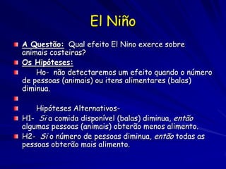 El Niño
A Questão: Qual efeito El Nino exerce sobre
animais costeiras?
Os Hipóteses:
    Ho- não detectaremos um efeito quando o número
de pessoas (animais) ou itens alimentares (balas)
diminua.

    Hipóteses Alternativos-
H1- Si a comida disponível (balas) diminua, então
algumas pessoas (animais) obterão menos alimento.
H2- Si o número de pessoas diminua, então todas as
pessoas obterão mais alimento.
 