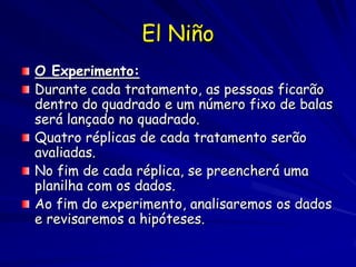 El Niño
O Experimento:
Durante cada tratamento, as pessoas ficarão
dentro do quadrado e um número fixo de balas
será lançado no quadrado.
Quatro réplicas de cada tratamento serão
avaliadas.
No fim de cada réplica, se preencherá uma
planilha com os dados.
Ao fim do experimento, analisaremos os dados
e revisaremos a hipóteses.
 