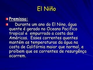 El Niño
Premissa:
   Durante um ano do El Nino, água
quente é gerado no Oceano Pacifico
tropical e empurrado a costa das
Américas. Esses correntes quentes
mantém as temperaturas da água na
costa de Califórnia maior que normal, e
proíbem que os correntes de resurgênça
ocorrem.
 