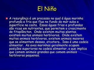 El Niño
A resurgênça é um processo no qual á água marinha
profunda e fria que flua no fundo do mar suba a
superfície na costa. Essas águas frias e profundas
são ricas em nutrientes, que permitem o crescimento
de fitoplâncton. Onde existem muitas plantas,
existem muitos animais herbívoros. Onde existem
muitos animais herbívoros, existem animais maiores
que se alimentem desses, etcetera… Isso é uma cadeia
alimentar. As aves marinhas geralmente ocupam
posições superiores na cadeia alimentar, o que implica
que comem animais grandes que comem animais
herbívoros pequenos.
 