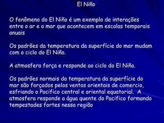 El Niño

O fenômeno do El Niño é um exemplo de interações
entre o ar e o mar que acontecem em escalas temporais
anuais

Os padrões da temperatura da superfície do mar mudam
com o ciclo do El Niño.

A atmosfera força e responde ao ciclo do El Niño.

Os padrões normais da temperatura da superfície do
mar são forçados pelos ventos orientais de comercio,
esfriando o Pacifico central e oriental equatorial. A
atmosfera responde a água quente do Pacifico formando
tempestades fortes nessa região
 