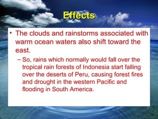 Effects
• The clouds and rainstorms associated with
  warm ocean waters also shift toward the
  east.
  – So, rains which normally would fall over the
    tropical rain forests of Indonesia start falling
    over the deserts of Peru, causing forest fires
    and drought in the western Pacific and
    flooding in South America.
 