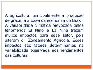 A agricultura, principalmente a produção
de grãos, é a base da economia do Brasil.
A variabilidade climática provocada pelos
fenômenos El Niño e La Niña trazem
muitos impactos para esse setor, pois
alteram o Zoneamento Agrícola. Esses
impactos são fatores determinantes na
variabilidade observada nos rendimentos
das culturas.
 