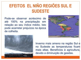 EFEITOS EL NIÑO REGIÕES SUL E
SUDESTE
Pode-se observar acréscimo de
até 150% na precipitação em
relação ao seu índice médio. Isto
pode acarretar prejuízos na época
de colheita.
Inverno mais ameno na região Sul e
no Sudeste as temperaturas ficam
mais altas. Benefícios à agricultura,
devido a diminuição de geadas.
 