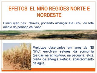 EFEITOS EL NIÑO REGIÕES NORTE E
NORDESTE
Prejuízos observados em anos de “El
Niño” envolvem setores da economia
(perdas na agricultura, na pecuária, etc.),
oferta de energia elétrica, abastecimento
de água.
Diminuição nas chuvas, podendo alcançar até 80% do total
médio do período chuvoso.
 