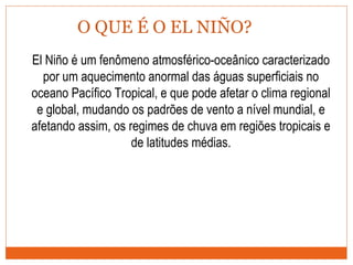 O QUE É O EL NIÑO?
El Niño é um fenômeno atmosférico-oceânico caracterizado
por um aquecimento anormal das águas superficiais no
oceano Pacífico Tropical, e que pode afetar o clima regional
e global, mudando os padrões de vento a nível mundial, e
afetando assim, os regimes de chuva em regiões tropicais e
de latitudes médias.
 