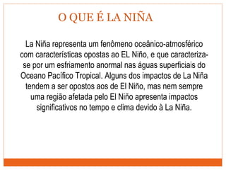 O QUE É LA NIÑA
La Niña representa um fenômeno oceânico-atmosférico
com características opostas ao EL Niño, e que caracteriza-
se por um esfriamento anormal nas águas superficiais do
Oceano Pacífico Tropical. Alguns dos impactos de La Niña
tendem a ser opostos aos de El Niño, mas nem sempre
uma região afetada pelo El Niño apresenta impactos
significativos no tempo e clima devido à La Niña.
 