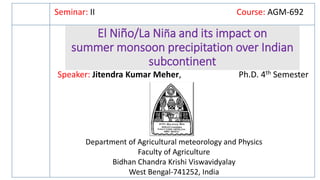 El Niño/La Niña and its impact on
summer monsoon precipitation over Indian
subcontinent
Seminar: II Course: AGM-692
Speaker: Jitendra Kumar Meher, Ph.D. 4th Semester
Department of Agricultural meteorology and Physics
Faculty of Agriculture
Bidhan Chandra Krishi Viswavidyalay
West Bengal-741252, India
 