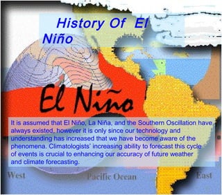 History Of El
          Niño




It is assumed that El Niño, La Niña, and the Southern Oscillation have
always existed, however it is only since our technology and
understanding has increased that we have become aware of the
phenomena. Climatologists’ increasing ability to forecast this cycle
of events is crucial to enhancing our accuracy of future weather
and climate forecasting.
 